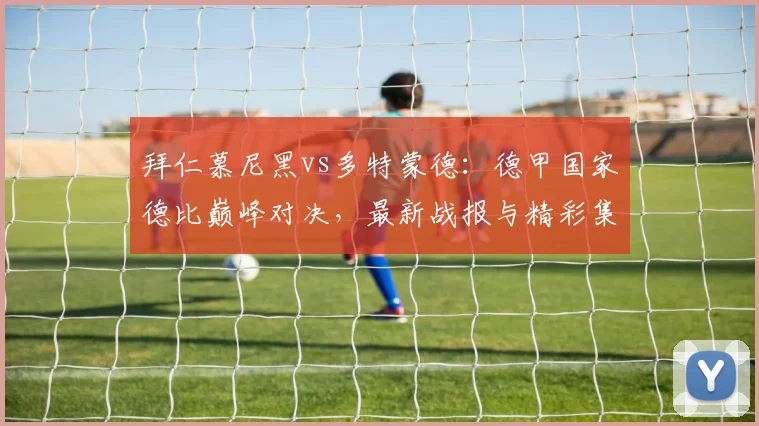 拜仁慕尼黑vs多特蒙德：德甲国家德比巅峰对决，最新战报与精彩集锦