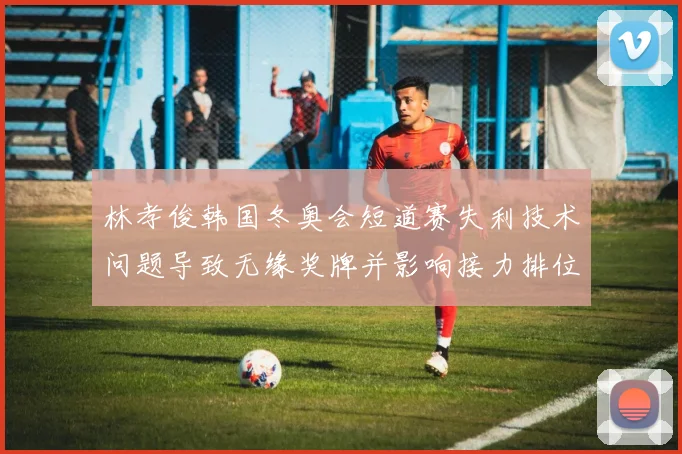 林孝俊韩国冬奥会短道赛失利技术问题导致无缘奖牌并影响接力排位