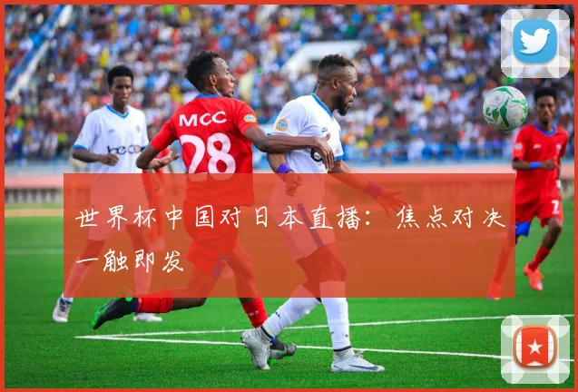 世界杯中国对日本直播：焦点对决一触即发