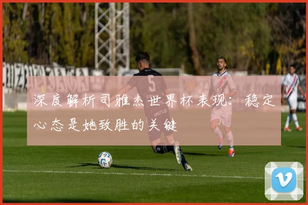 深度解析司雅杰世界杯表现：稳定心态是她致胜的关键