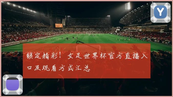 锁定精彩！女足世界杯官方直播入口及观看方式汇总