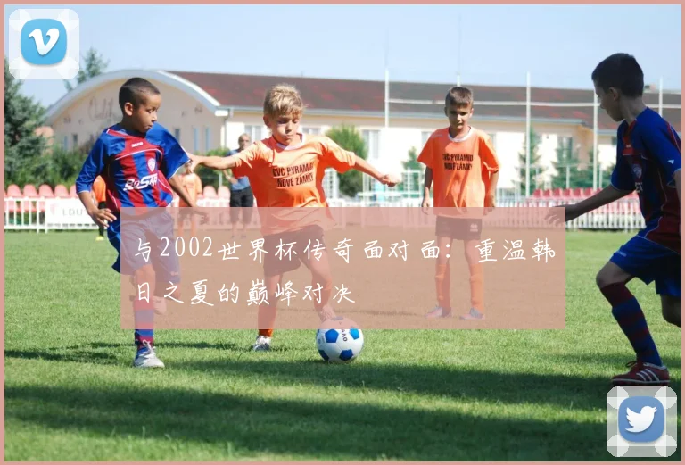 与2002世界杯传奇面对面：重温韩日之夏的巅峰对决