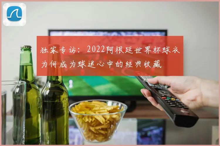 独家专访：2022阿根廷世界杯球衣为何成为球迷心中的经典收藏