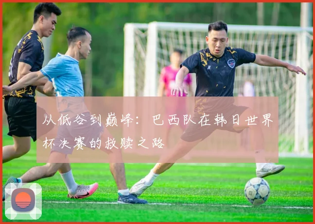 从低谷到巅峰：巴西队在韩日世界杯决赛的救赎之路