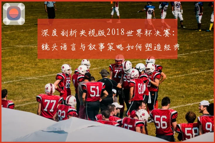 深度剖析央视版2018世界杯决赛：镜头语言与叙事策略如何塑造经典