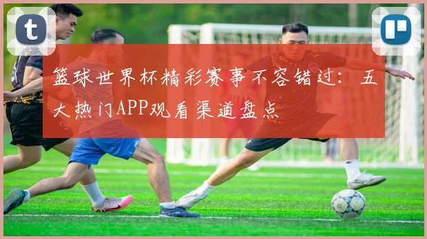 篮球世界杯精彩赛事不容错过：五大热门APP观看渠道盘点