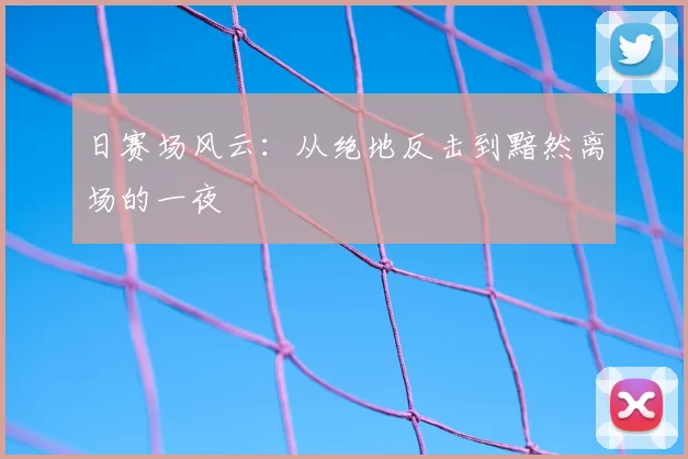 日赛场风云:从绝地反击到黯然离场的一夜