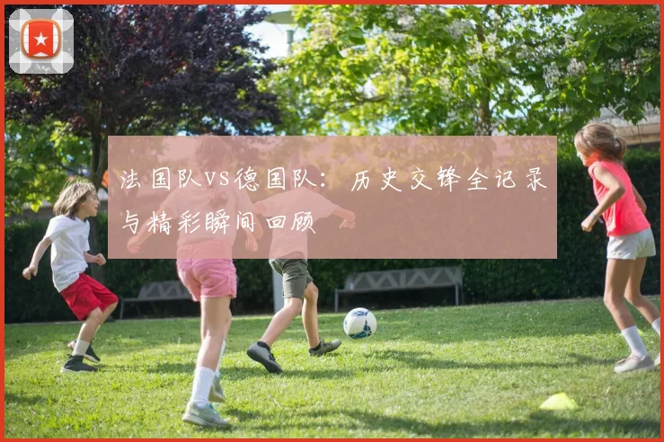 法国队vs德国队：历史交锋全记录与精彩瞬间回顾