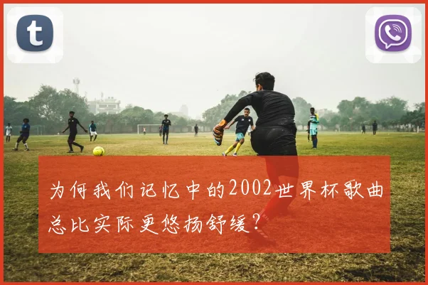 为何我们记忆中的2002世界杯歌曲总比实际更悠扬舒缓？