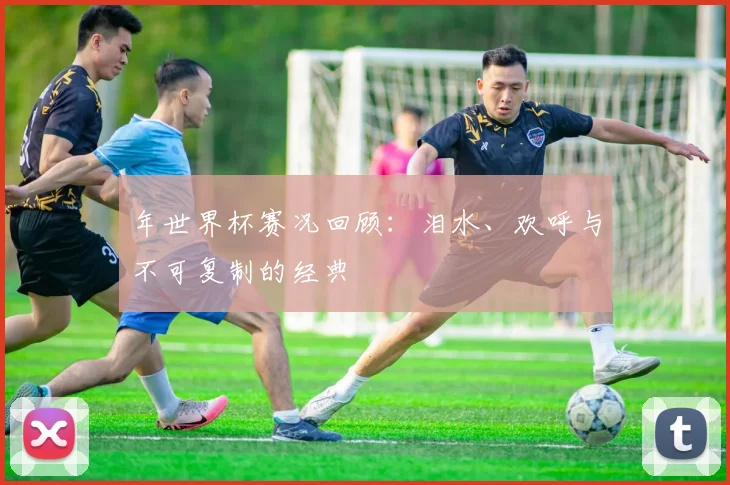 年世界杯赛况回顾:泪水、欢呼与不可复制的经典