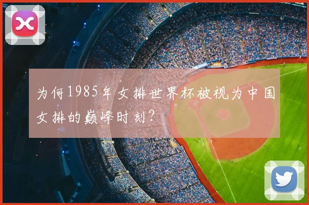 为何1985年女排世界杯被视为中国女排的巅峰时刻？