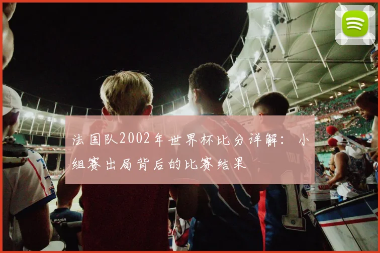 法国队2002年世界杯比分详解：小组赛出局背后的比赛结果