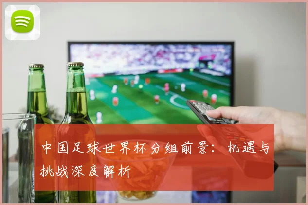 中国足球世界杯分组前景：机遇与挑战深度解析