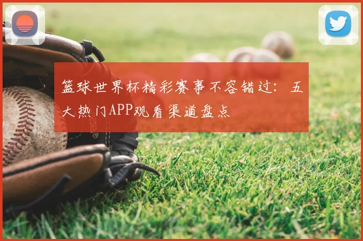 篮球世界杯精彩赛事不容错过：五大热门APP观看渠道盘点