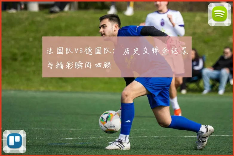 法国队vs德国队：历史交锋全记录与精彩瞬间回顾
