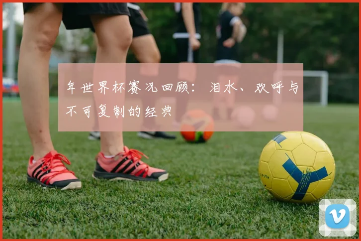 年世界杯赛况回顾:泪水、欢呼与不可复制的经典