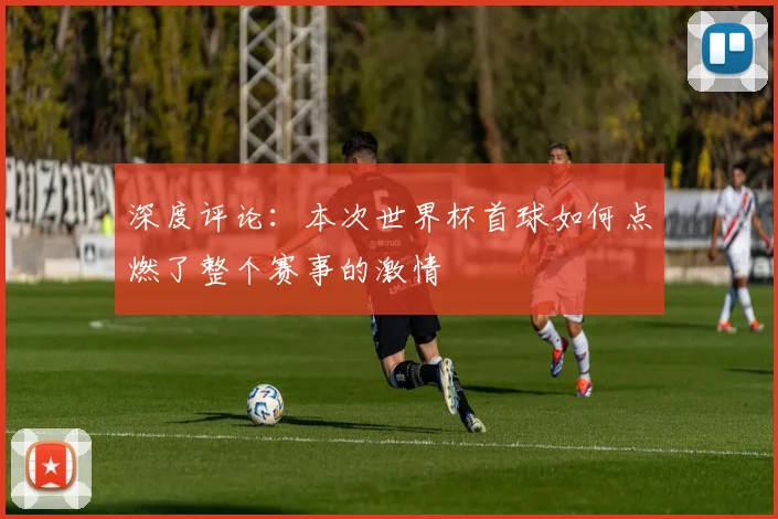 深度评论：本次世界杯首球如何点燃了整个赛事的激情